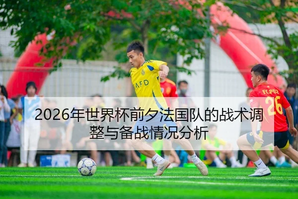 2026年世界杯前夕法国队的战术调整与备战情况分析